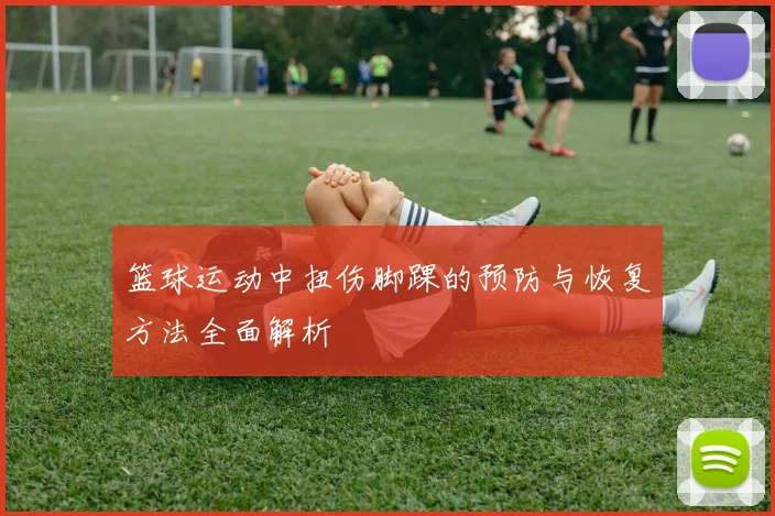 篮球运动中扭伤脚踝的预防与恢复方法全面解析