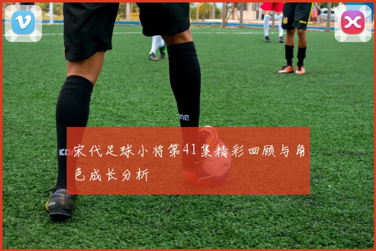 宋代足球小将第41集精彩回顾与角色成长分析