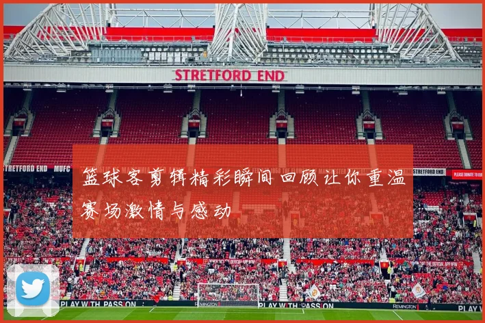 篮球客剪辑精彩瞬间回顾让你重温赛场激情与感动