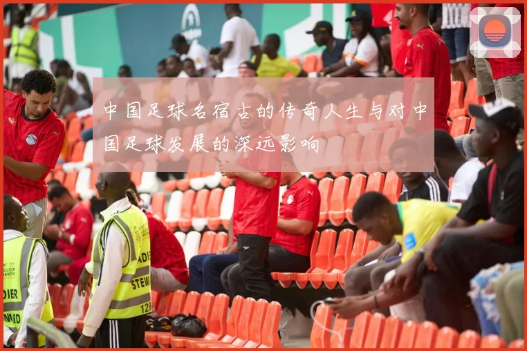 中国足球名宿古的传奇人生与对中国足球发展的深远影响