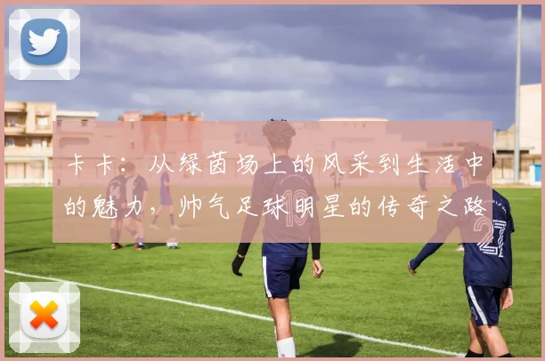 卡卡：从绿茵场上的风采到生活中的魅力，帅气足球明星的传奇之路