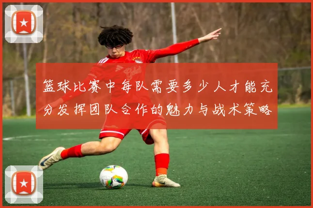 篮球比赛中每队需要多少人才能充分发挥团队合作的魅力与战术策略