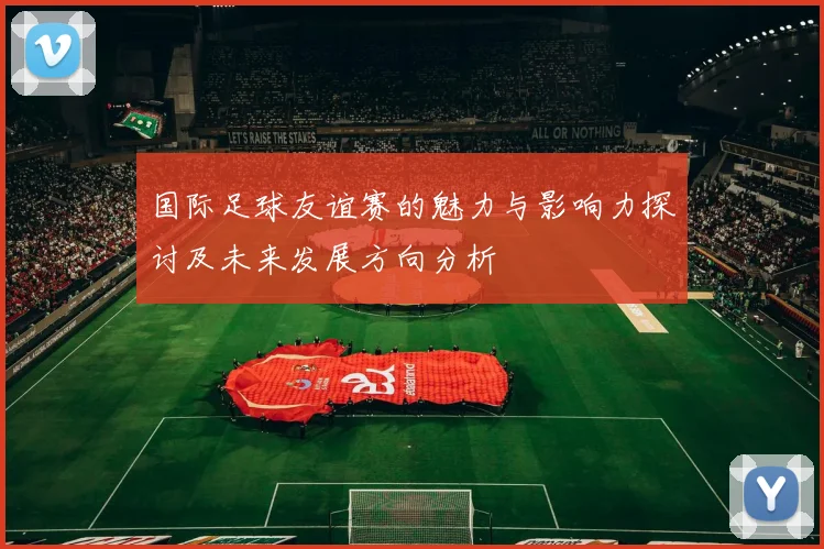 国际足球友谊赛的魅力与影响力探讨及未来发展方向分析