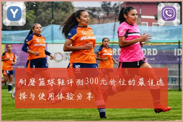 耐磨篮球鞋评测300元价位的最佳选择与使用体验分享