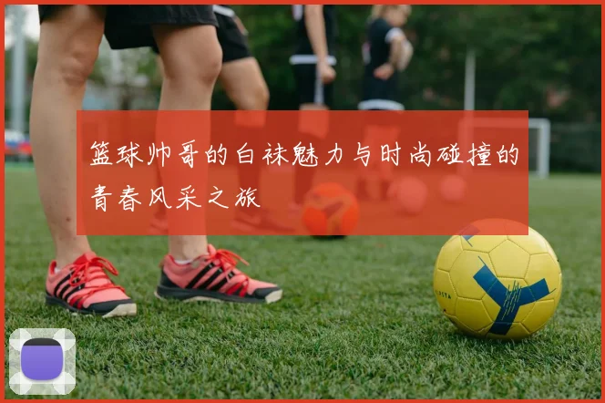 篮球帅哥的白袜魅力与时尚碰撞的青春风采之旅