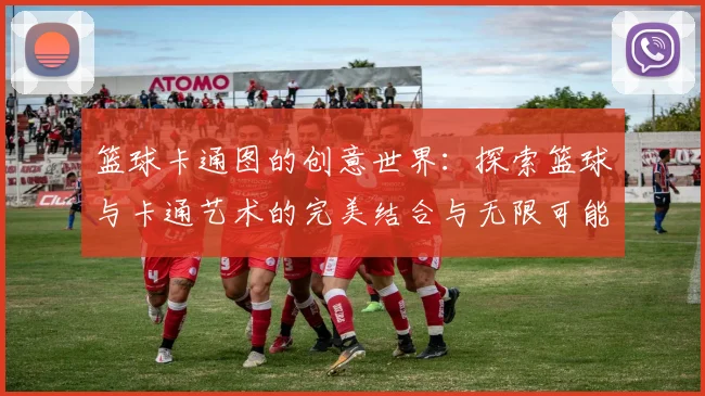 篮球卡通图的创意世界：探索篮球与卡通艺术的完美结合与无限可能