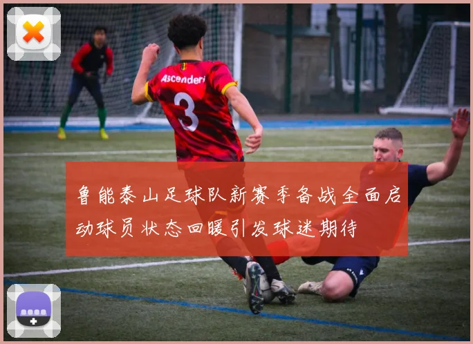 鲁能泰山足球队新赛季备战全面启动球员状态回暖引发球迷期待