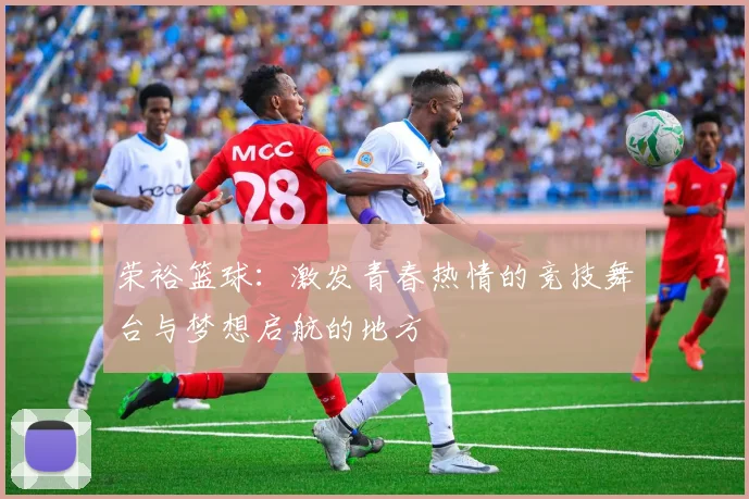 荣裕篮球：激发青春热情的竞技舞台与梦想启航的地方