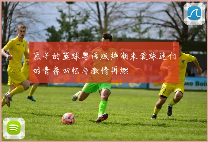 黑子的篮球粤语版热潮来袭球迷们的青春回忆与激情再燃