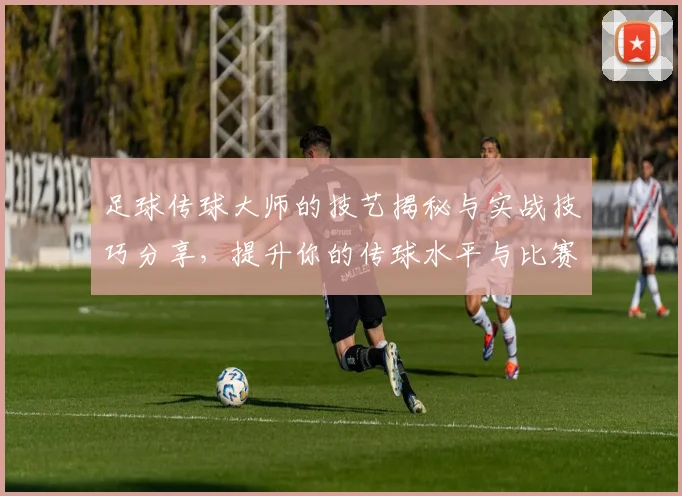 足球传球大师的技艺揭秘与实战技巧分享，提升你的传球水平与比赛表现