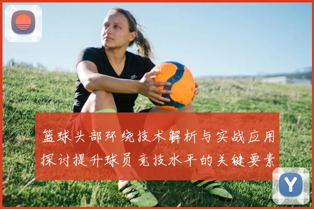 篮球头部环绕技术解析与实战应用探讨提升球员竞技水平的关键要素