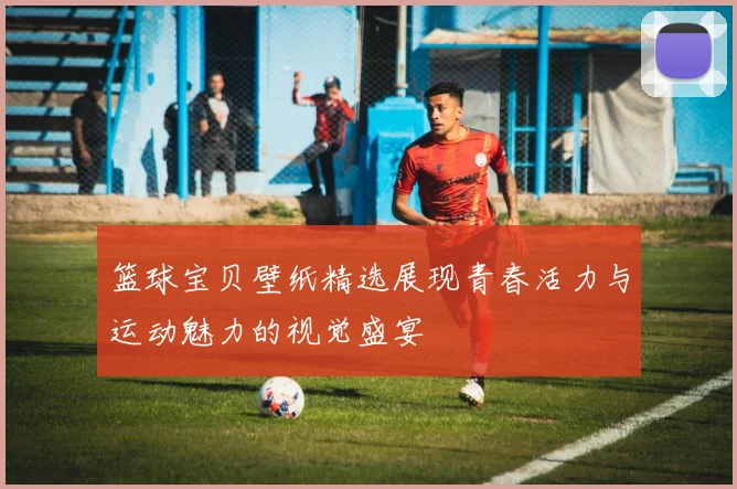 篮球宝贝壁纸精选展现青春活力与运动魅力的视觉盛宴